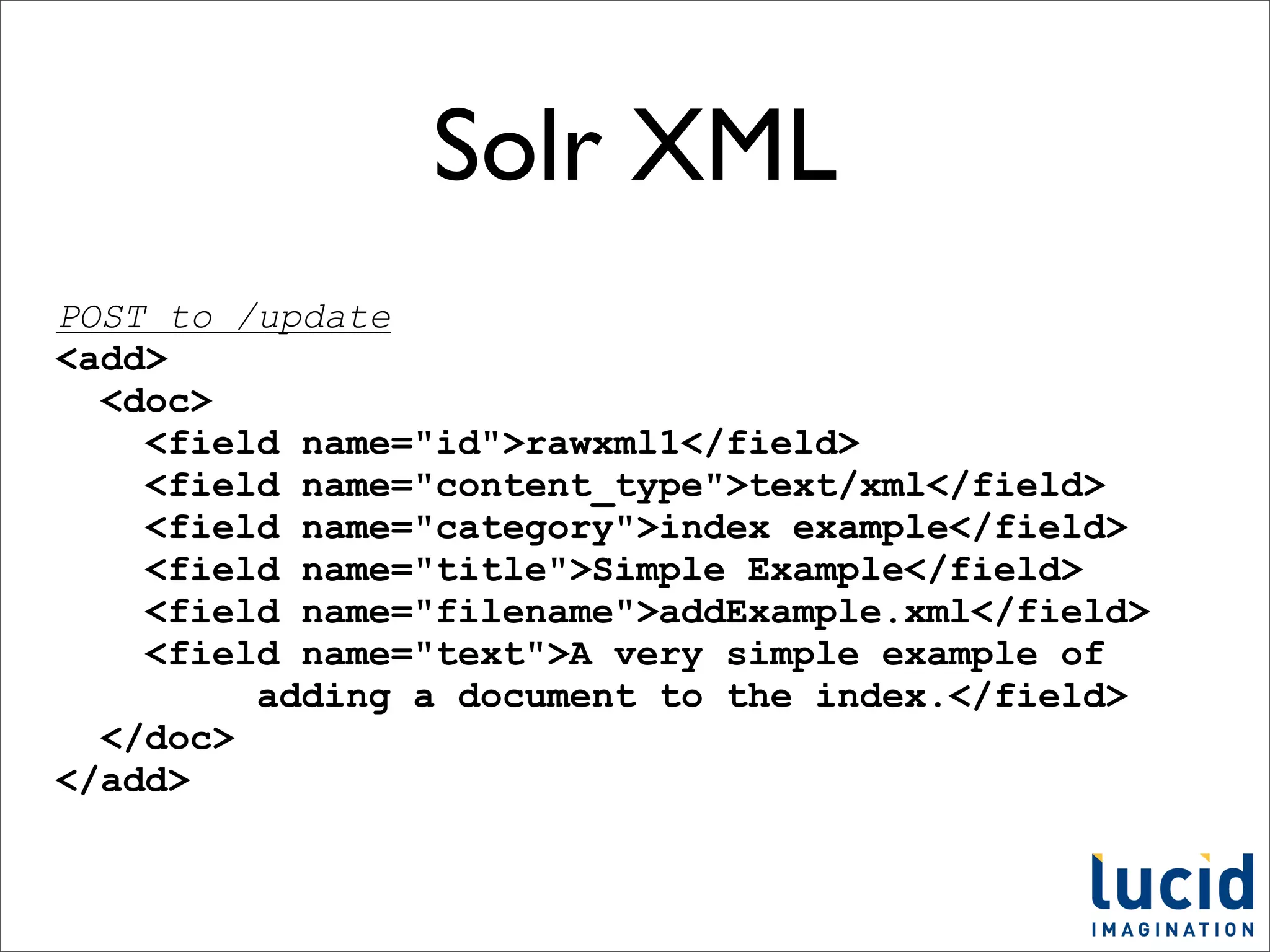 Solr XML
POST to /update
<add>
  <doc>
    <field name="id">rawxml1</field>
    <field name="content_type">text/xml</field>
    <field name="category">index example</field>
    <field name="title">Simple Example</field>
    <field name="filename">addExample.xml</field>
    <field name="text">A very simple example of
         adding a document to the index.</field>
  </doc>
</add>
 