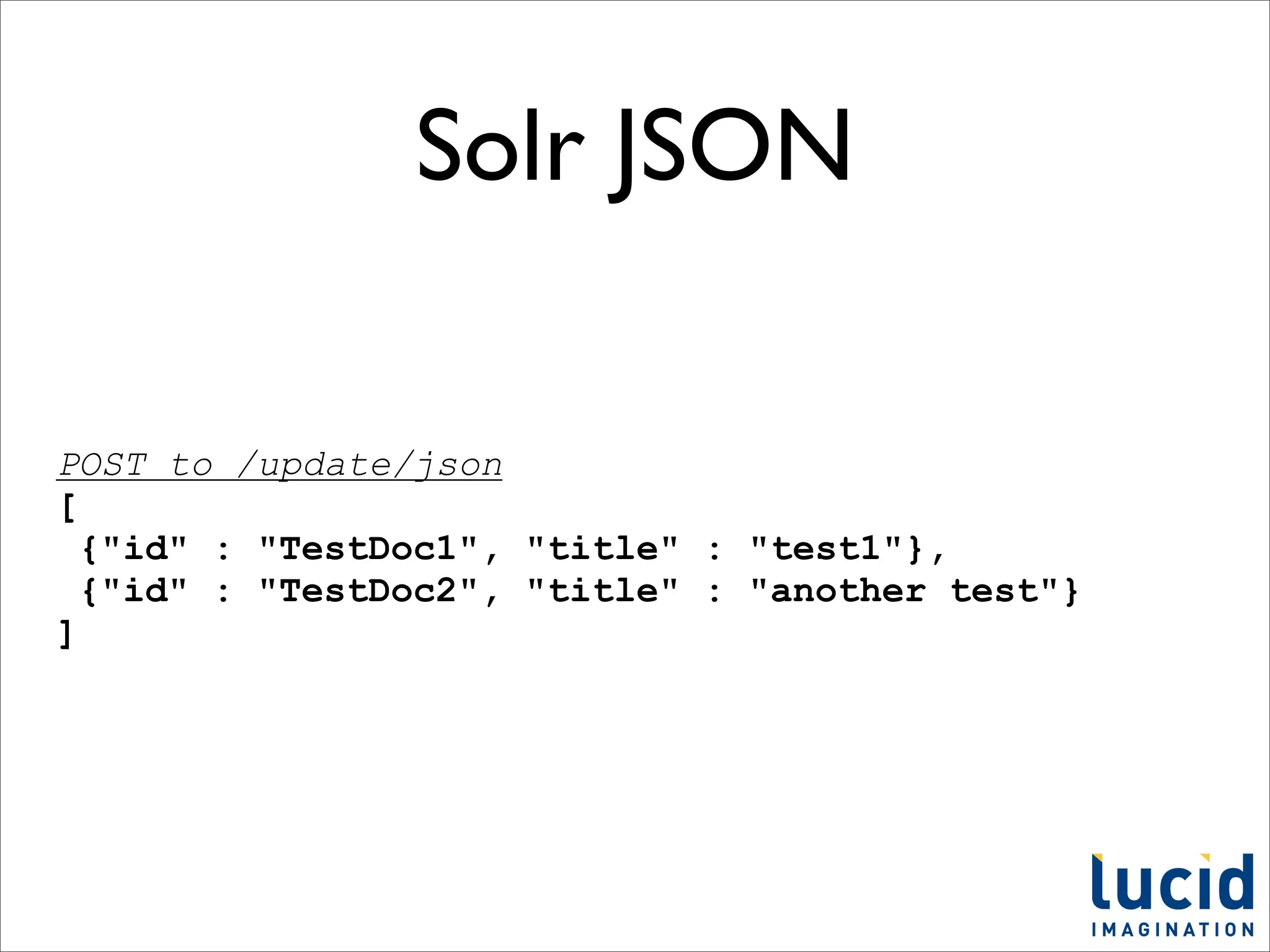 Solr JSON

POST to /update/json
[
  {"id" : "TestDoc1", "title" : "test1"},
  {"id" : "TestDoc2", "title" : "another test"}
]
 