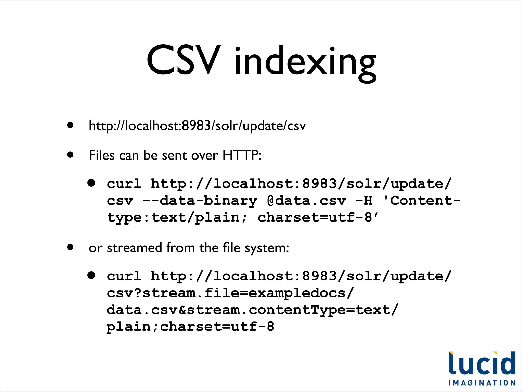 CSV indexing
•   http://localhost:8983/solr/update/csv

•   Files can be sent over HTTP:

    •   curl http://localhost:8983/solr/update/
        csv --data-binary @data.csv -H 'Content-
        type:text/plain; charset=utf-8’

•   or streamed from the ﬁle system:

    •   curl http://localhost:8983/solr/update/
        csv?stream.file=exampledocs/
        data.csv&stream.contentType=text/
        plain;charset=utf-8
 
