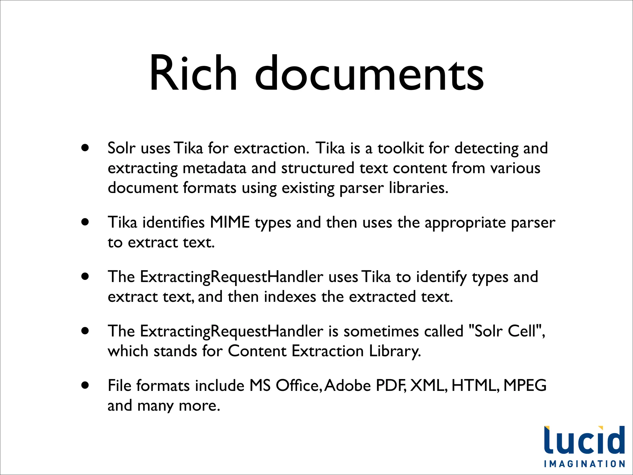 Rich documents
•   Solr uses Tika for extraction. Tika is a toolkit for detecting and
    extracting metadata and structured text content from various
    document formats using existing parser libraries.

•   Tika identiﬁes MIME types and then uses the appropriate parser
    to extract text.

•   The ExtractingRequestHandler uses Tika to identify types and
    extract text, and then indexes the extracted text.

•   The ExtractingRequestHandler is sometimes called "Solr Cell",
    which stands for Content Extraction Library.

•   File formats include MS Ofﬁce, Adobe PDF, XML, HTML, MPEG
    and many more.
 