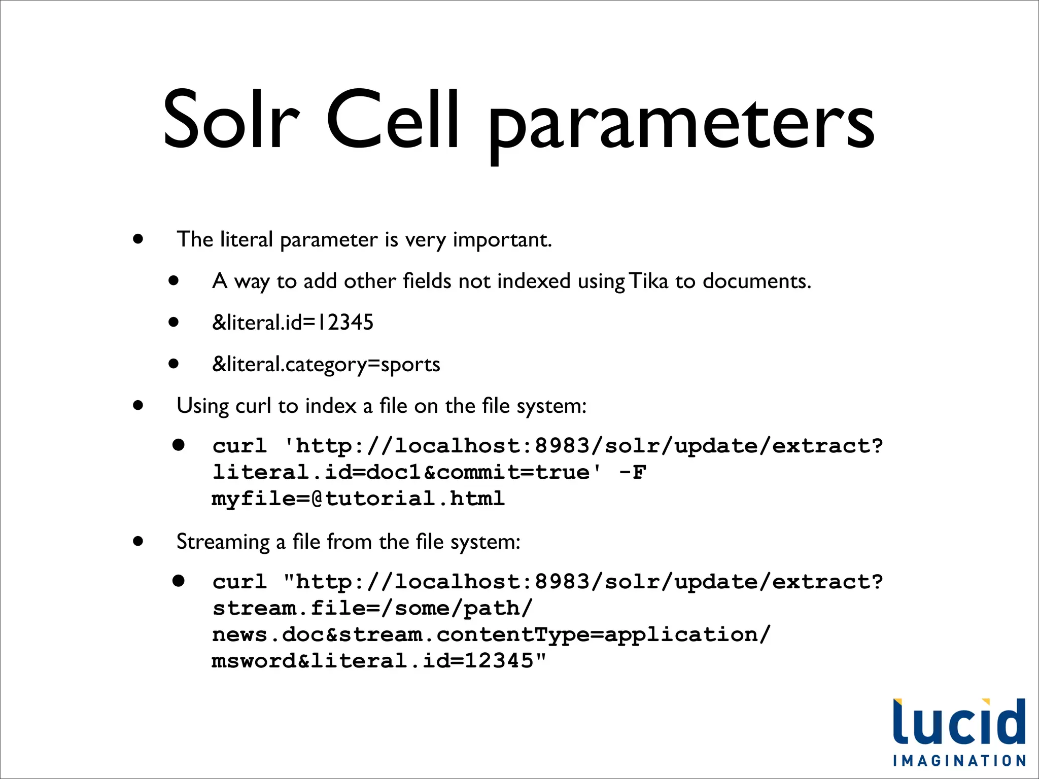 Solr Cell parameters
•   The literal parameter is very important.

    •   A way to add other ﬁelds not indexed using Tika to documents.

    •   &literal.id=12345

    •   &literal.category=sports

•   Using curl to index a ﬁle on the ﬁle system:
    •   curl 'http://localhost:8983/solr/update/extract?
        literal.id=doc1&commit=true' -F
        myfile=@tutorial.html

•   Streaming a ﬁle from the ﬁle system:
    •   curl "http://localhost:8983/solr/update/extract?
        stream.file=/some/path/
        news.doc&stream.contentType=application/
        msword&literal.id=12345"
 