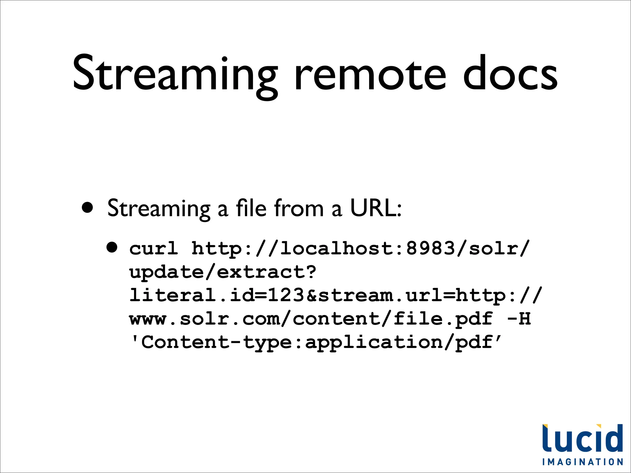 Streaming remote docs

• Streaming a ﬁle from a URL:
 • curl  http://localhost:8983/solr/
    update/extract?
    literal.id=123&stream.url=http://
    www.solr.com/content/file.pdf -H
    'Content-type:application/pdf’
 