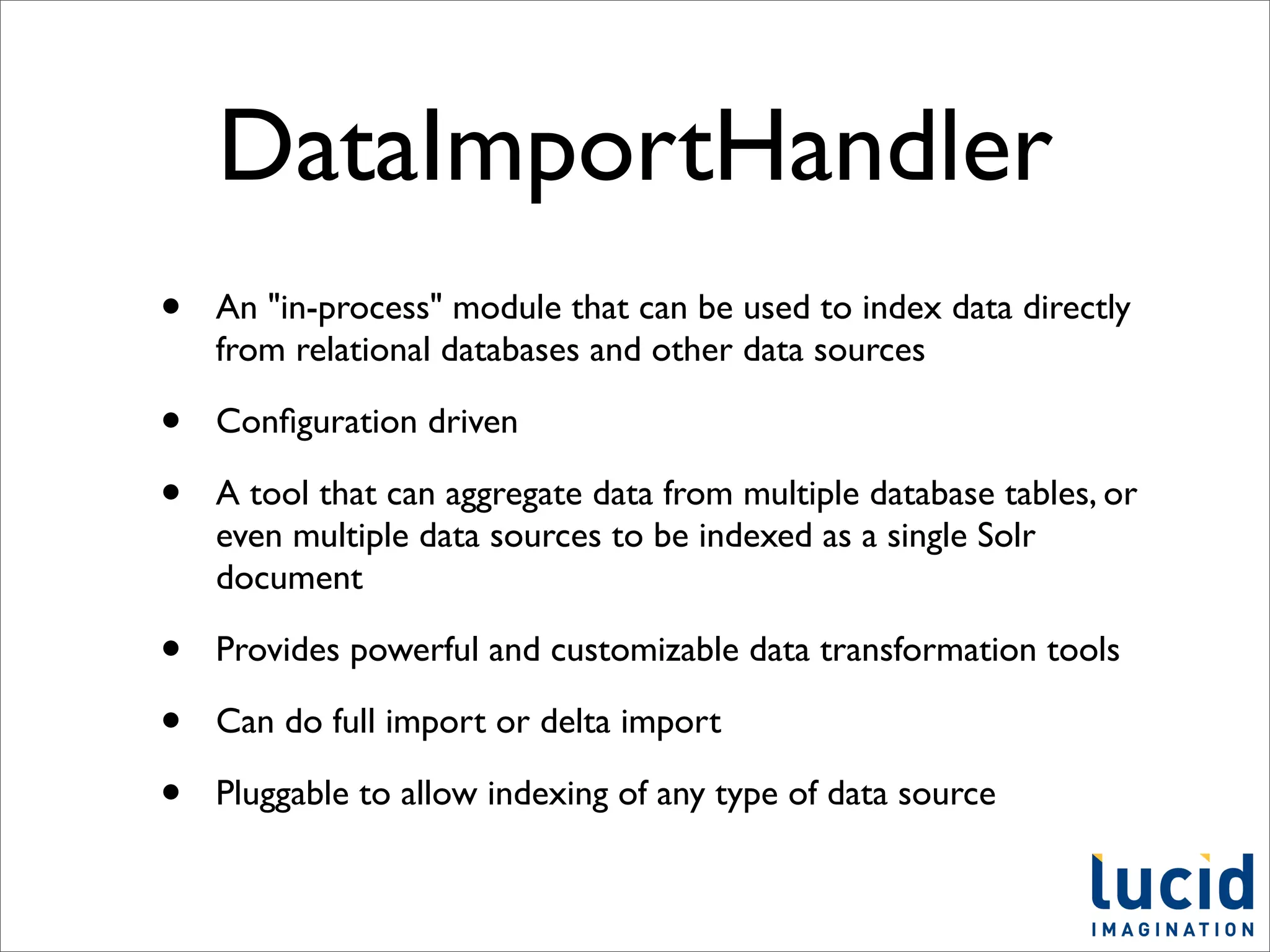 DataImportHandler
•   An "in-process" module that can be used to index data directly
    from relational databases and other data sources

•   Conﬁguration driven

•   A tool that can aggregate data from multiple database tables, or
    even multiple data sources to be indexed as a single Solr
    document

•   Provides powerful and customizable data transformation tools

•   Can do full import or delta import

•   Pluggable to allow indexing of any type of data source
 