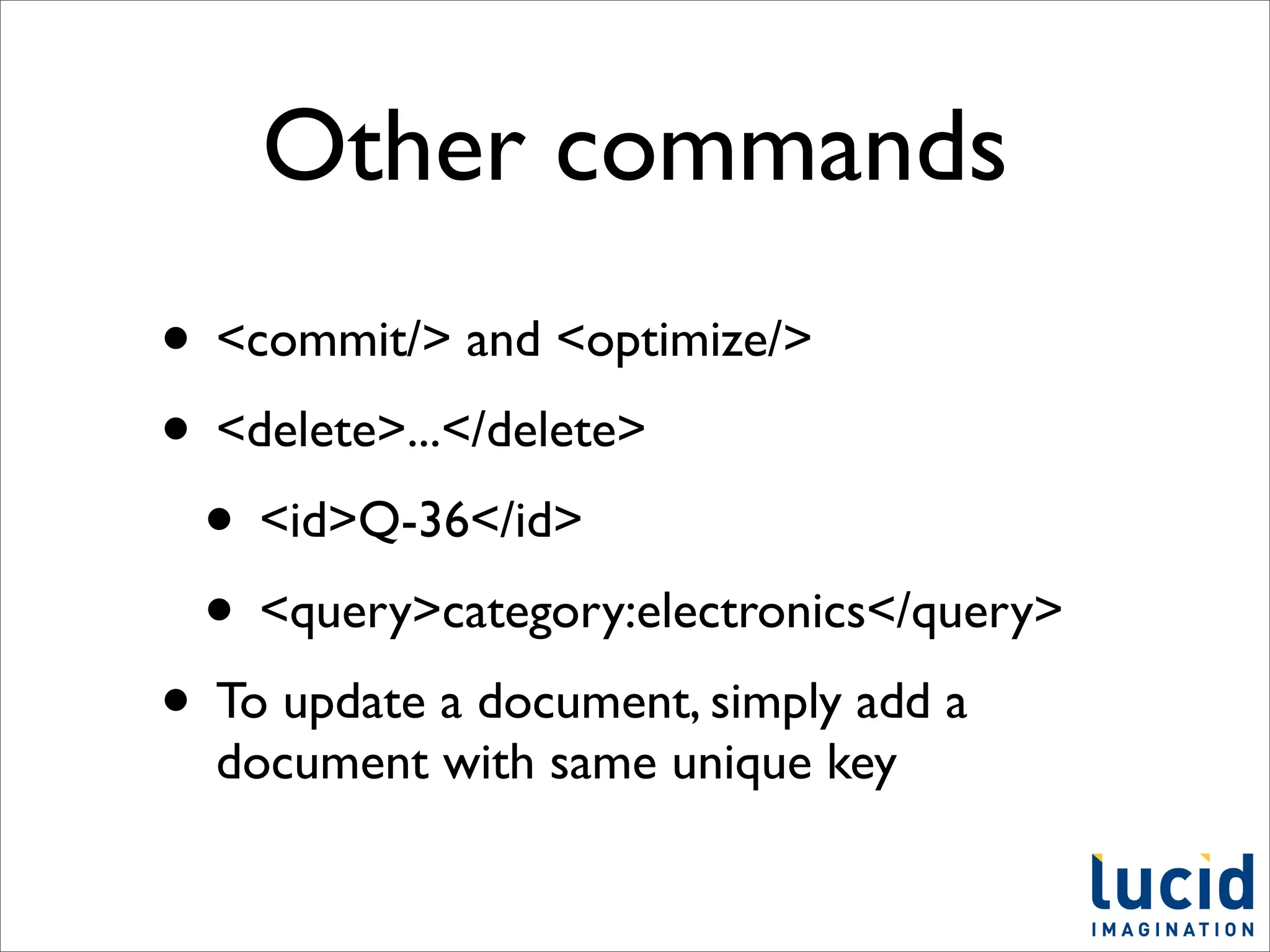 Other commands
• <commit/> and <optimize/>
• <delete>...</delete>
 • <id>Q-36</id>
 • <query>category:electronics</query>
• To update a document, simply add a
  document with same unique key
 