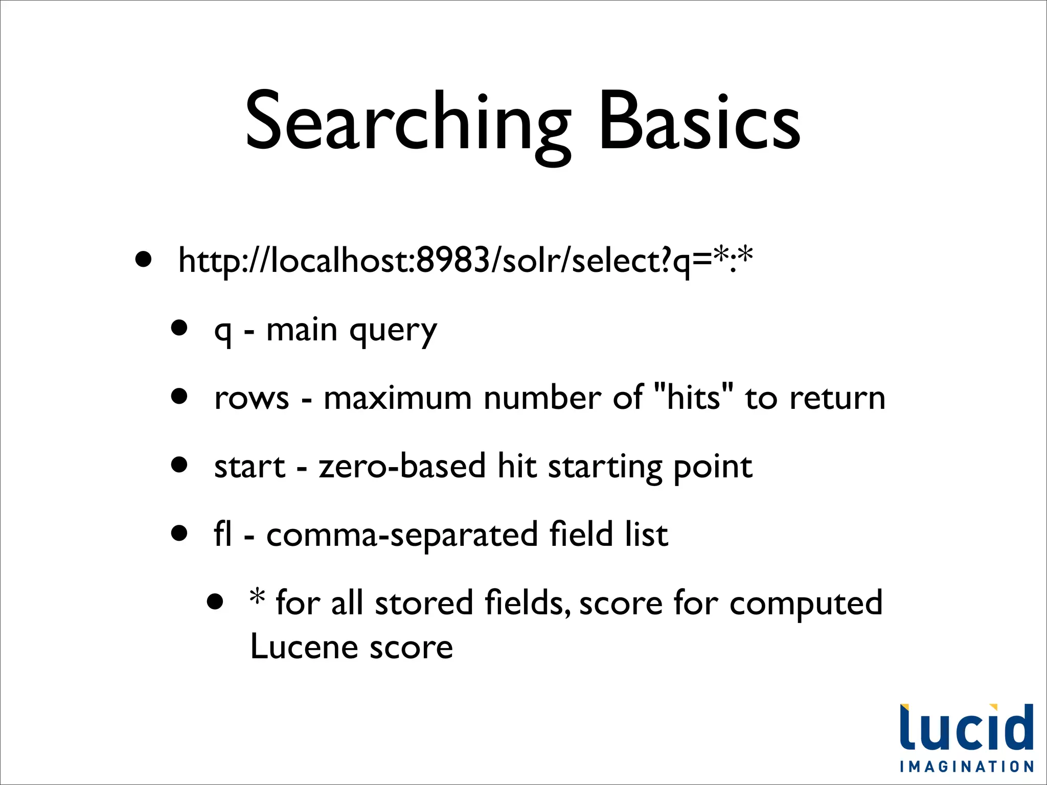 Searching Basics
•   http://localhost:8983/solr/select?q=*:*

    •   q - main query

    •   rows - maximum number of "hits" to return

    •   start - zero-based hit starting point

    •   ﬂ - comma-separated ﬁeld list

        •   * for all stored ﬁelds, score for computed
            Lucene score
 