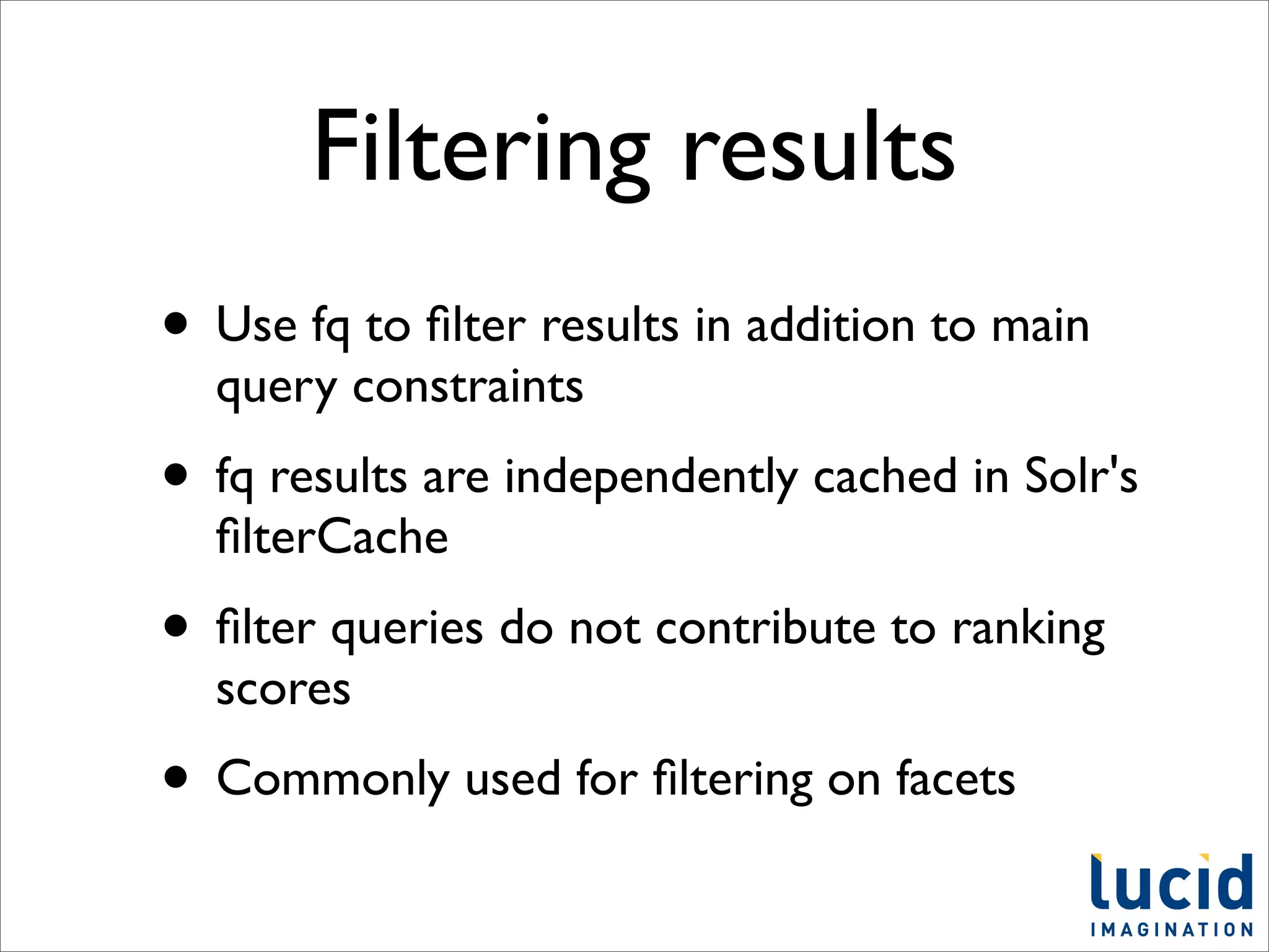 Filtering results
• Use fq to ﬁlter results in addition to main
  query constraints
• fq results are independently cached in Solr's
  ﬁlterCache
• ﬁlter queries do not contribute to ranking
  scores
• Commonly used for ﬁltering on facets
 