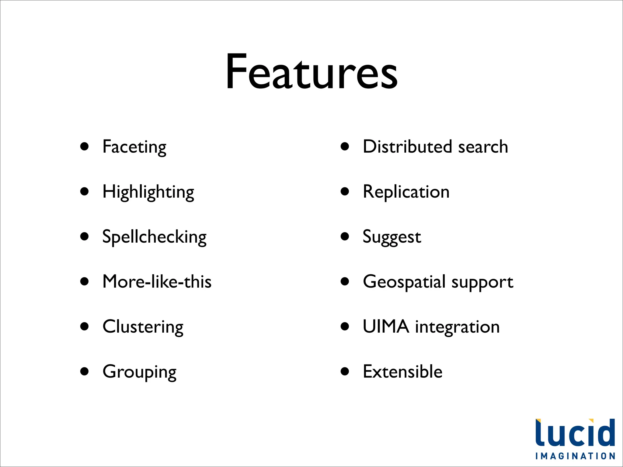 Features
•   Faceting              •   Distributed search

•   Highlighting          •   Replication

•   Spellchecking         •   Suggest

•   More-like-this        •   Geospatial support

•   Clustering            •   UIMA integration

•   Grouping              •   Extensible
 