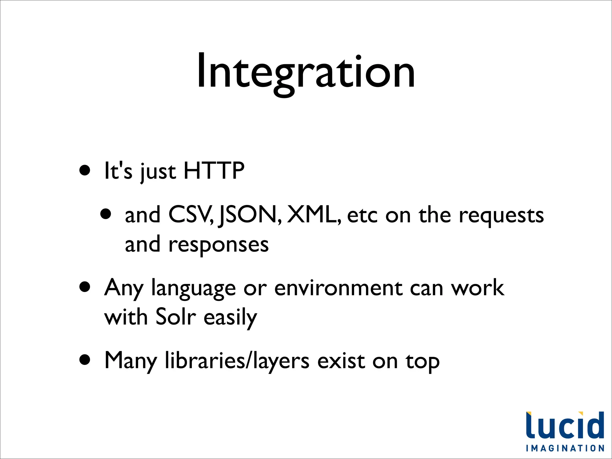 Integration
• It's just HTTP
 • and CSV, JSON, XML, etc on the requests
    and responses
• Any language or environment can work
  with Solr easily
• Many libraries/layers exist on top
 