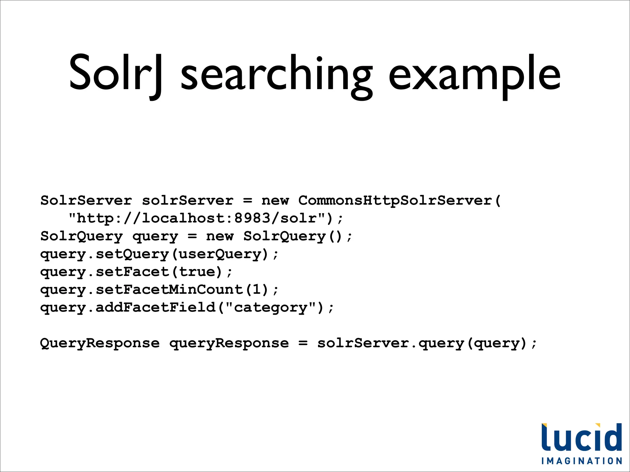SolrJ searching example

SolrServer solrServer = new CommonsHttpSolrServer(
   "http://localhost:8983/solr");
SolrQuery query = new SolrQuery();
query.setQuery(userQuery);
query.setFacet(true);
query.setFacetMinCount(1);
query.addFacetField("category");

QueryResponse queryResponse = solrServer.query(query);
 