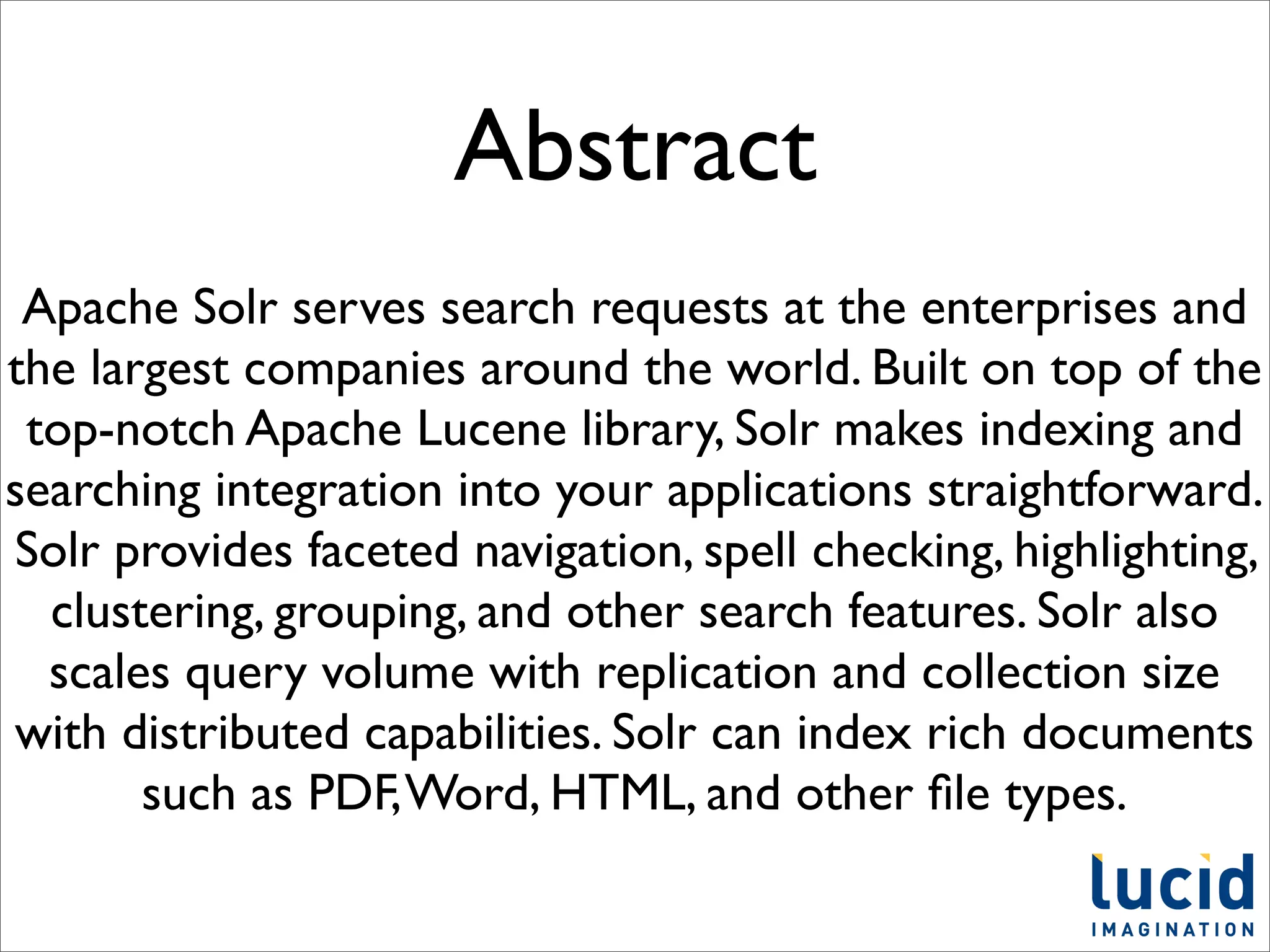 Abstract
 Apache Solr serves search requests at the enterprises and
the largest companies around the world. Built on top of the
 top-notch Apache Lucene library, Solr makes indexing and
searching integration into your applications straightforward.
Solr provides faceted navigation, spell checking, highlighting,
  clustering, grouping, and other search features. Solr also
  scales query volume with replication and collection size
with distributed capabilities. Solr can index rich documents
       such as PDF, Word, HTML, and other ﬁle types.
 