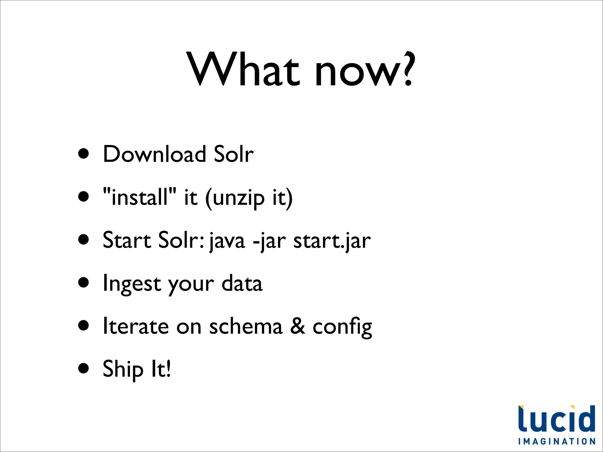 What now?
• Download Solr
• "install" it (unzip it)
• Start Solr: java -jar start.jar
• Ingest your data
• Iterate on schema & conﬁg
• Ship It!
 