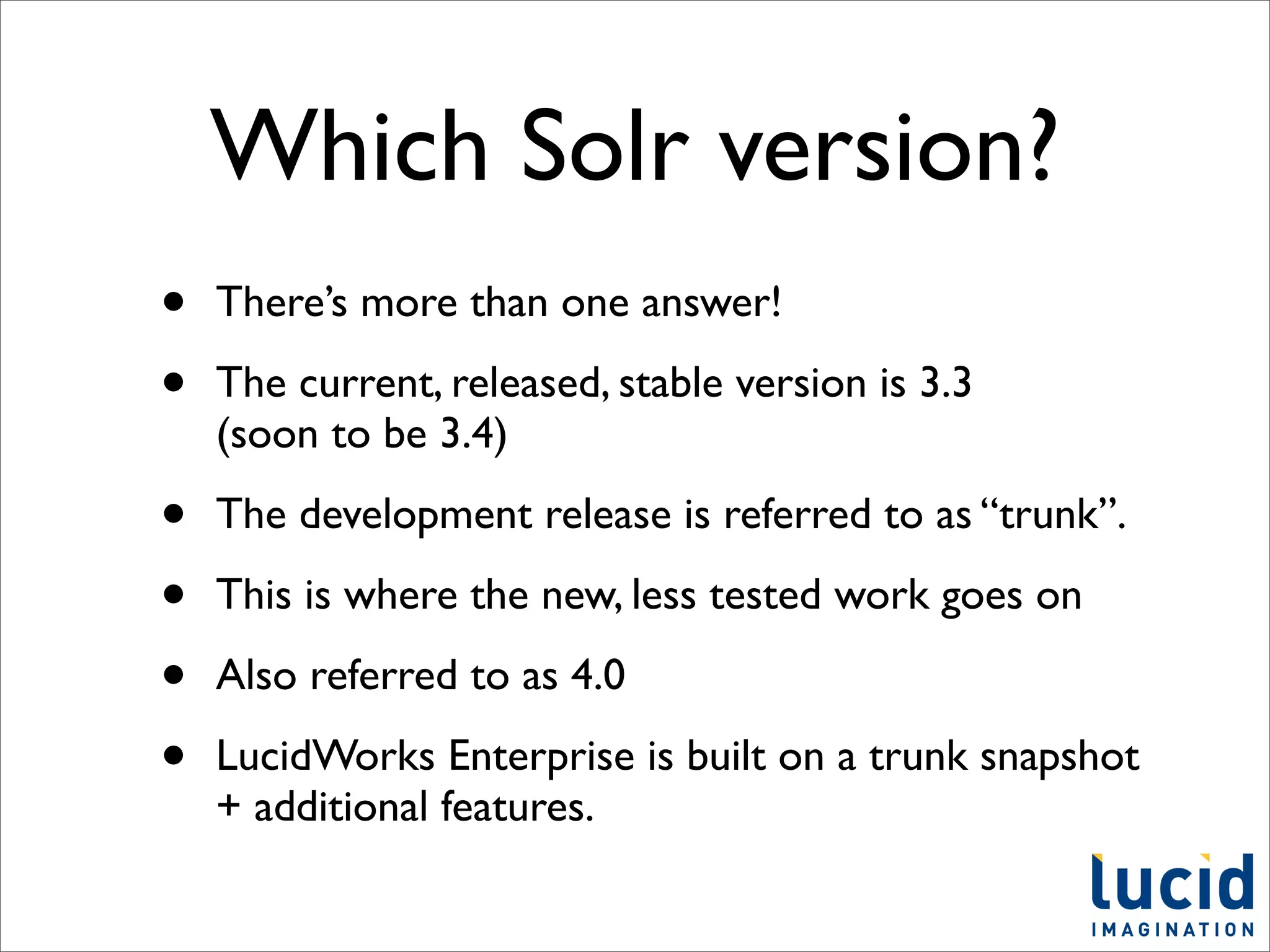 Which Solr version?
•   There’s more than one answer!

•   The current, released, stable version is 3.3
    (soon to be 3.4)

•   The development release is referred to as “trunk”.

•   This is where the new, less tested work goes on

•   Also referred to as 4.0

•   LucidWorks Enterprise is built on a trunk snapshot
    + additional features.
 
