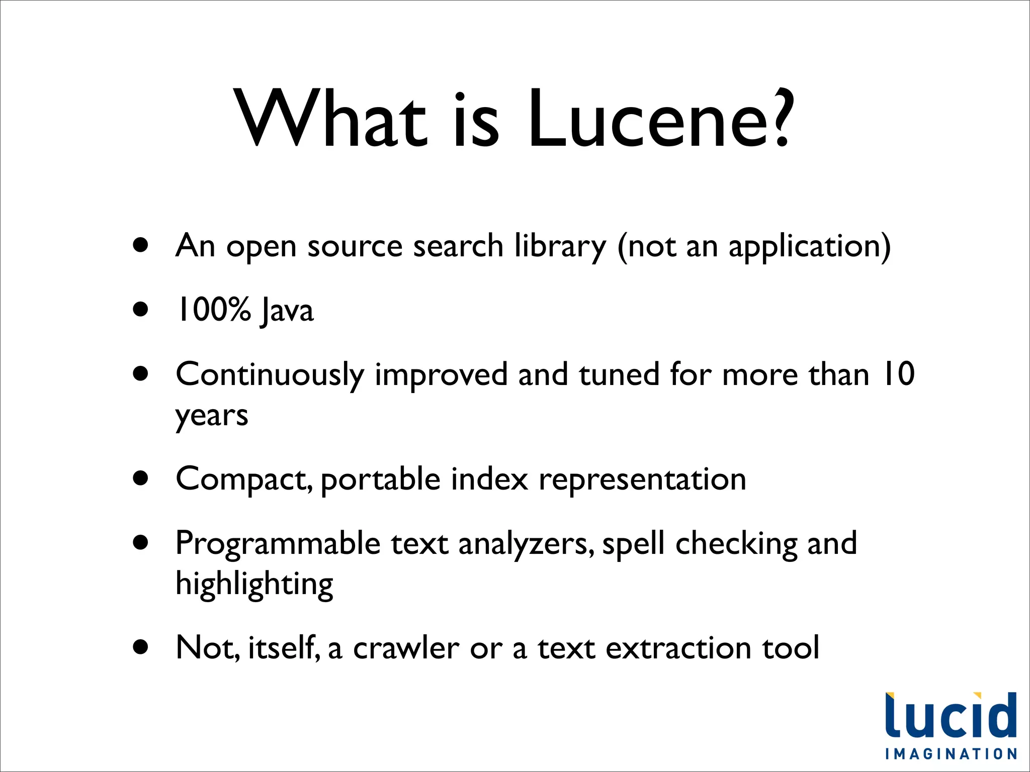What is Lucene?
•   An open source search library (not an application)

•   100% Java

•   Continuously improved and tuned for more than 10
    years

•   Compact, portable index representation

•   Programmable text analyzers, spell checking and
    highlighting

•   Not, itself, a crawler or a text extraction tool
 