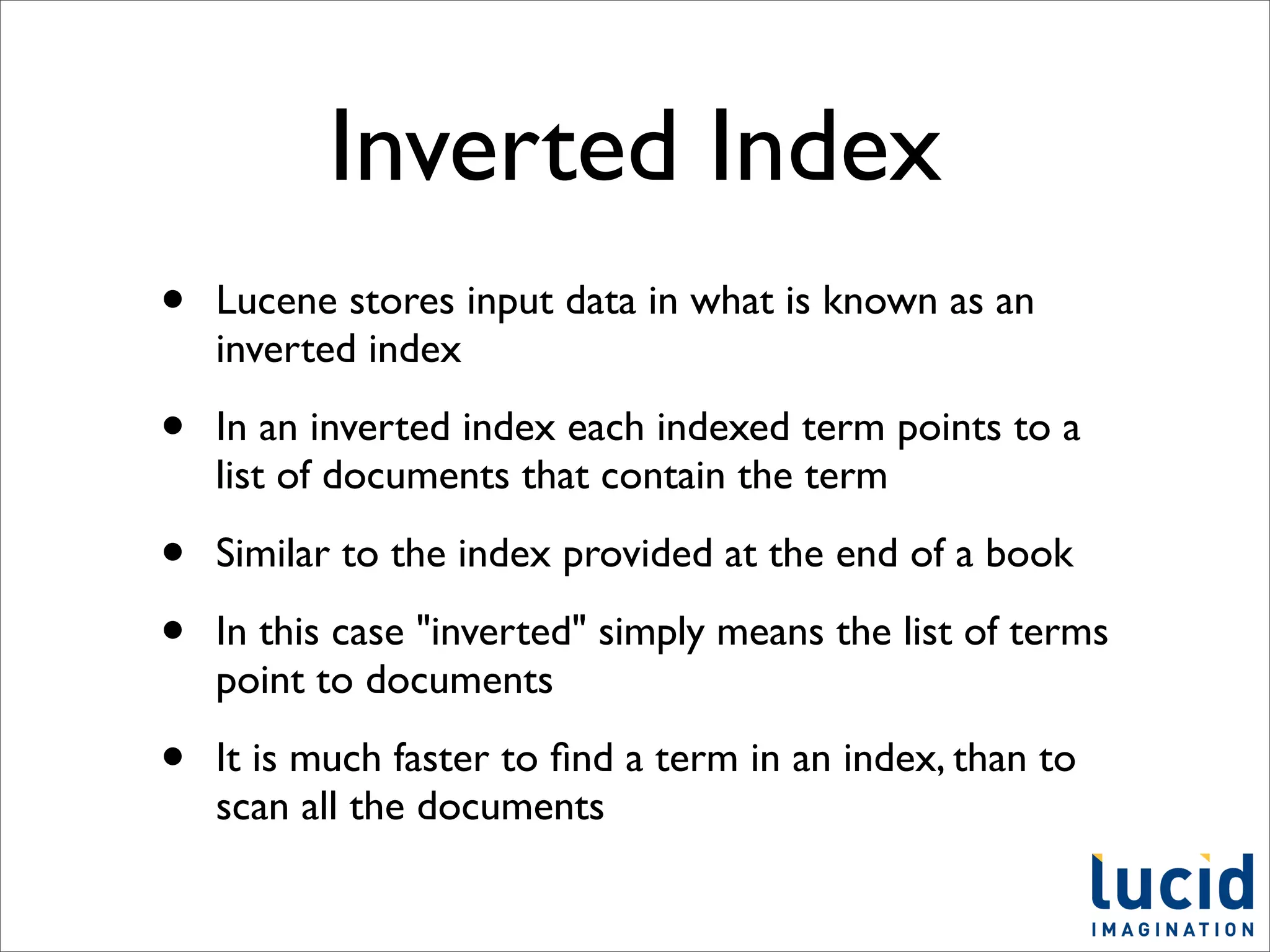 Inverted Index
•   Lucene stores input data in what is known as an
    inverted index

•   In an inverted index each indexed term points to a
    list of documents that contain the term

•   Similar to the index provided at the end of a book

•   In this case "inverted" simply means the list of terms
    point to documents

•   It is much faster to ﬁnd a term in an index, than to
    scan all the documents
 