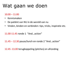 10.00 – 11.00 Kennismaken De patiënt van NU in de wereld van nu Vinden, binden en verbinden: tips, tricks, inspiratie etc. 11.00-11.45  ronde 1  “And…action” 11.45 – 12.30  pauze/lunch en ronde 2 “And…action” 12.45 -13.00  terugkoppeling (pitches) en afronding Wat gaan we doen 