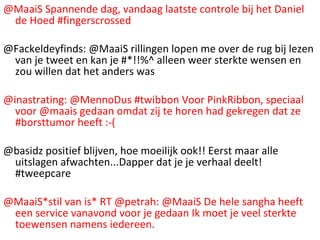 @MaaiS Spannende dag, vandaag laatste controle bij het Daniel de Hoed #fingerscrossed @Fackeldeyfinds: @MaaiS rillingen lopen me over de rug bij lezen van je tweet en kan je #*!!%^ alleen weer sterkte wensen en zou willen dat het anders was @inastrating: @MennoDus #twibbon Voor PinkRibbon, speciaal voor @maais gedaan omdat zij te horen had gekregen dat ze #borsttumor heeft :-( @basidz positief blijven, hoe moeilijk ook!! Eerst maar alle uitslagen afwachten...Dapper dat je je verhaal deelt! #tweepcare @MaaiS*stil van is* RT @petrah: @MaaiS De hele sangha heeft een service vanavond voor je gedaan Ik moet je veel sterkte toewensen namens iedereen. 