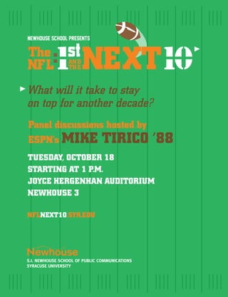 Newhouse School presents

The
NFL        1 NEXT10
                  :
                 AN D
                 TH E


What will it take to stay
on top for another decade?
Panel discussions hosted by
ESPN’s MIKE TIRICO                              ‘88
TUESDAY, OCTOBER 18
STARTING AT 1 P.M.
JOYCE HERGENHAN AUDITORIUM
NEWHOUSE 3

NFLNEXT10.SYR.EDU




S.I. NEWHOUSE SCHOOL OF PUBLIC COMMUNICATIONS
SYRACUSE UNIVERSITY
 