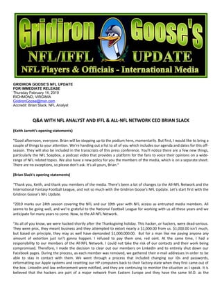 GRIDIRON GOOSE’S NFL UPDATE
FOR IMMEDIATE RELEASE
Thursday February 14, 2019
RICHMOND, VIRGINIA
GridironGoose@msn.com
Accredit: Brian Slack, NFL Analyst
Q&A WITH NFL ANALYST AND IFFL & ALL-NFL NETWORK CEO BRIAN SLACK
(Keith Jarrett’s opening statements)
“Good afternoon, everyone. Brian will be stepping up to the podium here, momentarily. But first, I would like to bring a
couple of things to your attention. We’re handing out a list to all of you which includes our agenda and dates for this off-
season. They will also be included in the transcripts of this press conference. You’ll notice there are a few new things,
particularly the NFL Soapbox, a podcast video that provides a platform for the fans to voice their opinions on a wide-
range of NFL related topics. We also have a new policy for you the members of the media, which is on a separate sheet.
There are no exceptions, so please don’t ask. It’s all yours, Brian.”
(Brian Slack’s opening statements)
“Thank you, Keith, and thank you members of the media. There’s been a lot of changes to the All-NFL Network and the
International Fantasy Football League, and not so much with the Gridiron Goose’s NFL Update. Let’s start first with the
Gridiron Goose’s NFL Update.
“2019 marks our 24th season covering the NFL and our 19th year with NFL access as entrusted media members. All
seems to be going well, and we’re grateful to the National Football League for working with us all these years and we
anticipate for many years to come. Now, to the All-NFL Network.
“As all of you know, we were hacked shortly after the Thanksgiving holiday. This hacker, or hackers, were dead-serious.
They were pros, they meant business and they attempted to extort nearly a $1,000.00 from us. $1,000.00 isn’t much,
but based on principle, they may as well have demanded $1,000,000.00. But for a man like me paying anyone any
amount of extortion just isn’t gonna happen. I refused to pay them one, red cent. At the same time, I had a
responsibility to our members of the All-NFL Network. I could not take the risk of our contacts and their work being
compromised. Therefore, I made the decision to clear out our members on LinkedIn and to entirely shut down our
Facebook pages. During the process, as each member was removed, we gathered their e-mail addresses in order to be
able to stay in contact with them. We went through a process that included changing our IDs and passwords,
reformatting our Apple systems and resetting our HP computers back to their factory state when they first came out of
the box. LinkedIn and law enforcement were notified, and they are continuing to monitor the situation as I speak. It is
believed that the hackers are part of a major network from Eastern Europe and they have the same M.O. as the
 