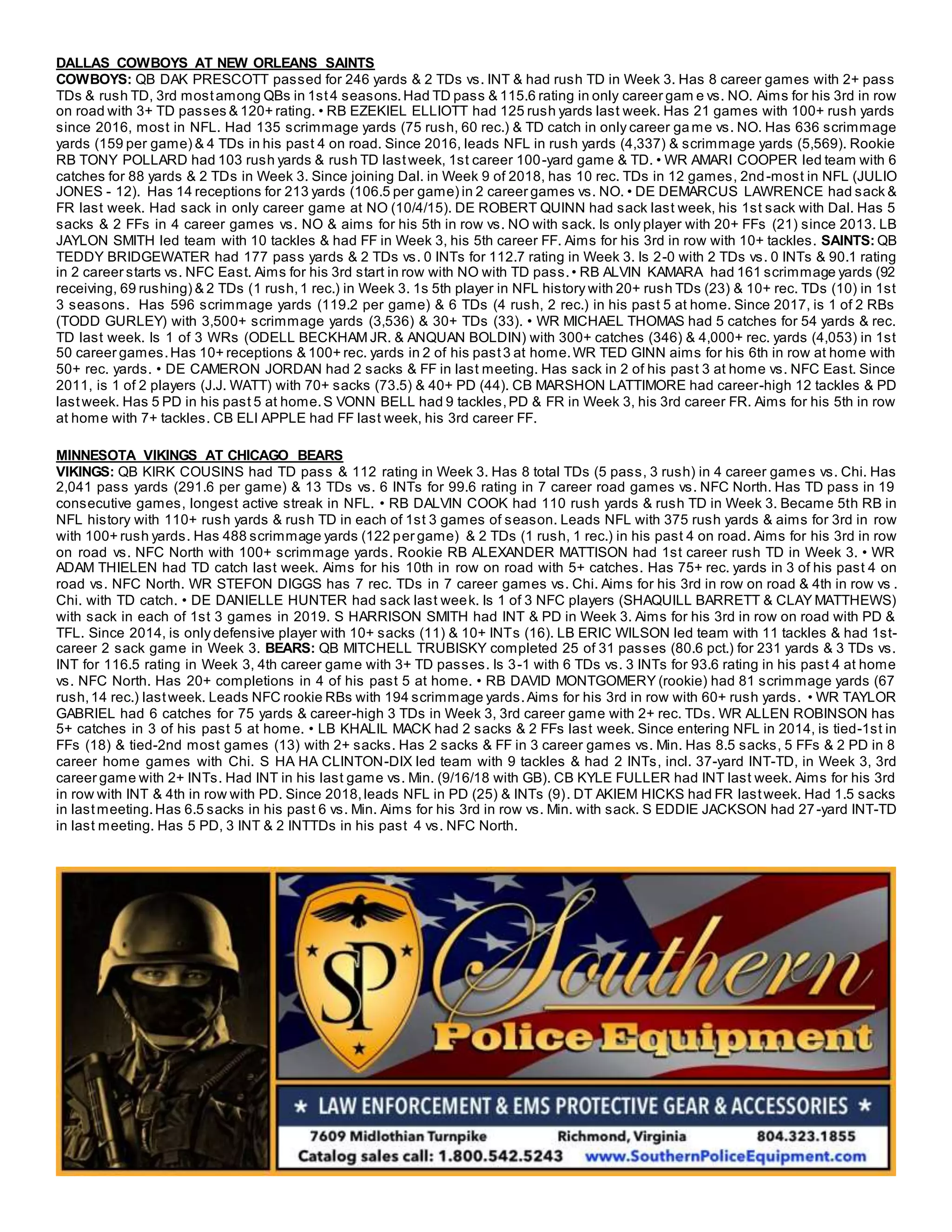 DALLAS COWBOYS AT NEW ORLEANS SAINTS
COWBOYS: QB DAK PRESCOTT passed for 246 yards & 2 TDs vs. INT & had rush TD in Week 3. Has 8 career games with 2+ pass
TDs & rush TD, 3rd mostamong QBs in 1st4 seasons.Had TD pass & 115.6 rating in only career gam e vs. NO. Aims for his 3rd in row
on road with 3+ TD passes & 120+ rating. • RB EZEKIEL ELLIOTT had 125 rush yards last week. Has 21 games with 100+ rush yards
since 2016, most in NFL. Had 135 scrimmage yards (75 rush, 60 rec.) & TD catch in only career ga me vs. NO. Has 636 scrimmage
yards (159 per game) & 4 TDs in his past 4 on road. Since 2016, leads NFL in rush yards (4,337) & scrimmage yards (5,569). Rookie
RB TONY POLLARD had 103 rush yards & rush TD lastweek, 1st career 100-yard game & TD. • WR AMARI COOPER led team with 6
catches for 88 yards & 2 TDs in Week 3. Since joining Dal. in Week 9 of 2018, has 10 rec. TDs in 12 games, 2nd-most in NFL (JULIO
JONES - 12). Has 14 receptions for 213 yards (106.5 per game) in 2 career games vs. NO. • DE DEMARCUS LAWRENCE had sack &
FR last week. Had sack in only career game at NO (10/4/15). DE ROBERT QUINN had sack last week, his 1st sack with Dal. Has 5
sacks & 2 FFs in 4 career games vs. NO & aims for his 5th in row vs. NO with sack. Is only player with 20+ FFs (21) since 2013. LB
JAYLON SMITH led team with 10 tackles & had FF in Week 3, his 5th career FF. Aims for his 3rd in row with 10+ tackles. SAINTS: QB
TEDDY BRIDGEWATER had 177 pass yards & 2 TDs vs. 0 INTs for 112.7 rating in Week 3. Is 2-0 with 2 TDs vs. 0 INTs & 90.1 rating
in 2 career starts vs. NFC East. Aims for his 3rd start in row with NO with TD pass.• RB ALVIN KAMARA had 161 scrimmage yards (92
receiving, 69 rushing) & 2 TDs (1 rush,1 rec.) in Week 3. 1s 5th player in NFL history with 20+ rush TDs (23) & 10+ rec. TDs (10) in 1st
3 seasons. Has 596 scrimmage yards (119.2 per game) & 6 TDs (4 rush, 2 rec.) in his past 5 at home. Since 2017, is 1 of 2 RBs
(TODD GURLEY) with 3,500+ scrimmage yards (3,536) & 30+ TDs (33). • WR MICHAEL THOMAS had 5 catches for 54 yards & rec.
TD last week. Is 1 of 3 WRs (ODELL BECKHAM JR. & ANQUAN BOLDIN) with 300+ catches (346) & 4,000+ rec. yards (4,053) in 1st
50 career games.Has 10+ receptions & 100+ rec. yards in 2 of his past3 at home.WR TED GINN aims for his 6th in row at home with
50+ rec. yards. • DE CAMERON JORDAN had 2 sacks & FF in last meeting. Has sack in 2 of his past 3 at home vs. NFC East. Since
2011, is 1 of 2 players (J.J. WATT) with 70+ sacks (73.5) & 40+ PD (44). CB MARSHON LATTIMORE had career-high 12 tackles & PD
lastweek. Has 5 PD in his past 5 at home.S VONN BELL had 9 tackles,PD & FR in Week 3, his 3rd career FR. Aims for his 5th in row
at home with 7+ tackles. CB ELI APPLE had FF last week, his 3rd career FF.
MINNESOTA VIKINGS AT CHICAGO BEARS
VIKINGS: QB KIRK COUSINS had TD pass & 112 rating in Week 3. Has 8 total TDs (5 pass, 3 rush) in 4 career games vs. Chi. Has
2,041 pass yards (291.6 per game) & 13 TDs vs. 6 INTs for 99.6 rating in 7 career road games vs. NFC North. Has TD pass in 19
consecutive games, longest active streak in NFL. • RB DALVIN COOK had 110 rush yards & rush TD in Week 3. Became 5th RB in
NFL history with 110+ rush yards & rush TD in each of 1st 3 games of season. Leads NFL with 375 rush yards & aims for 3rd in row
with 100+ rush yards. Has 488 scrimmage yards (122 per game) & 2 TDs (1 rush, 1 rec.) in his past 4 on road. Aims for his 3rd in row
on road vs. NFC North with 100+ scrimmage yards. Rookie RB ALEXANDER MATTISON had 1st career rush TD in Week 3. • WR
ADAM THIELEN had TD catch last week. Aims for his 10th in row on road with 5+ catches. Has 75+ rec. yards in 3 of his past 4 on
road vs. NFC North. WR STEFON DIGGS has 7 rec. TDs in 7 career games vs. Chi. Aims for his 3rd in row on road & 4th in row vs .
Chi. with TD catch. • DE DANIELLE HUNTER had sack last week. Is 1 of 3 NFC players (SHAQUILL BARRETT & CLAY MATTHEWS)
with sack in each of 1st 3 games in 2019. S HARRISON SMITH had INT & PD in Week 3. Aims for his 3rd in row on road with PD &
TFL. Since 2014, is only defensive player with 10+ sacks (11) & 10+ INTs (16). LB ERIC WILSON led team with 11 tackles & had 1st-
career 2 sack game in Week 3. BEARS: QB MITCHELL TRUBISKY completed 25 of 31 passes (80.6 pct.) for 231 yards & 3 TDs vs.
INT for 116.5 rating in Week 3, 4th career game with 3+ TD passes. Is 3-1 with 6 TDs vs. 3 INTs for 93.6 rating in his past 4 at home
vs. NFC North. Has 20+ completions in 4 of his past 5 at home. • RB DAVID MONTGOMERY (rookie) had 81 scrimmage yards (67
rush,14 rec.) lastweek. Leads NFC rookie RBs with 194 scrimmage yards.Aims for his 3rd in row with 60+ rush yards. • WR TAYLOR
GABRIEL had 6 catches for 75 yards & career-high 3 TDs in Week 3, 3rd career game with 2+ rec. TDs. WR ALLEN ROBINSON has
5+ catches in 3 of his past 5 at home. • LB KHALIL MACK had 2 sacks & 2 FFs last week. Since entering NFL in 2014, is tied-1st in
FFs (18) & tied-2nd most games (13) with 2+ sacks. Has 2 sacks & FF in 3 career games vs. Min. Has 8.5 sacks, 5 FFs & 2 PD in 8
career home games with Chi. S HA HA CLINTON-DIX led team with 9 tackles & had 2 INTs, incl. 37-yard INT-TD, in Week 3, 3rd
career game with 2+ INTs. Had INT in his last game vs. Min. (9/16/18 with GB). CB KYLE FULLER had INT last week. Aims for his 3rd
in row with INT & 4th in row with PD. Since 2018,leads NFL in PD (25) & INTs (9). DT AKIEM HICKS had FR lastweek. Had 1.5 sacks
in lastmeeting.Has 6.5 sacks in his past 6 vs. Min. Aims for his 3rd in row vs. Min. with sack. S EDDIE JACKSON had 27-yard INT-TD
in last meeting. Has 5 PD, 3 INT & 2 INTTDs in his past 4 vs. NFC North.
 