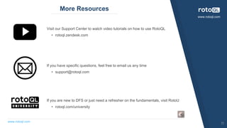 www.rotoql.com
www.rotoql.com
More Resources
Visit our Support Center to watch video tutorials on how to use RotoQL
• rotoql.zendesk.com
If you have specific questions, feel free to email us any time
• support@rotoql.com
If you are new to DFS or just need a refresher on the fundamentals, visit RotoU
• rotoql.com/university
11
 