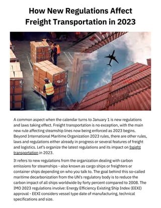 How New Regulations Affect
Freight Transportation in 2023
A common aspect when the calendar turns to January 1 is new regulations
and laws taking effect. Freight transportation is no exception, with the main
new rule affecting steamship lines now being enforced as 2023 begins.
Beyond International Maritime Organization 2023 rules, there are other rules,
laws and regulations either already in progress or several features of freight
and logistics. Let's organize the latest regulations and its impact on freight
transportation in 2023.
It refers to new regulations from the organization dealing with carbon
emissions for steamships - also known as cargo ships or freighters or
container ships depending on who you talk to. The goal behind this so-called
maritime decarbonization from the UN's regulatory body is to reduce the
carbon impact of all ships worldwide by forty percent compared to 2008. The
IMO 2023 regulations involve: Energy Efficiency Existing Ship Index (EEXI)
approval - EEXI considers vessel type date of manufacturing, technical
specifications and size.
 