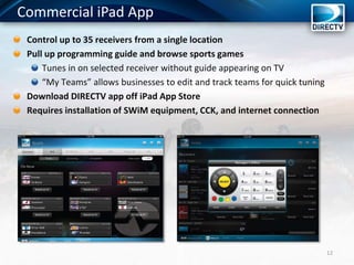 Commercial iPad App
12
Control up to 35 receivers from a single location
Pull up programming guide and browse sports games
Tunes in on selected receiver without guide appearing on TV
“My Teams” allows businesses to edit and track teams for quick tuning
Download DIRECTV app off iPad App Store
Requires installation of SWiM equipment, CCK, and internet connection
 