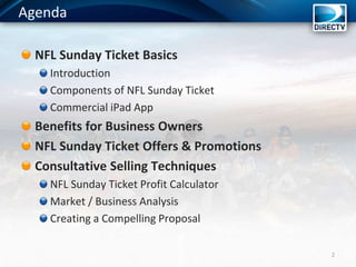 Agenda
NFL Sunday Ticket Basics
Introduction
Components of NFL Sunday Ticket
Commercial iPad App
Benefits for Business Owners
NFL Sunday Ticket Offers & Promotions
Consultative Selling Techniques
NFL Sunday Ticket Profit Calculator
Market / Business Analysis
Creating a Compelling Proposal
2
 