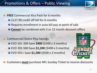 Promotions & Offers – Public Viewing
24
FREE Commercial Xtra Pack for 6 months
$127.99 credit off bill for 6 months
Requires enrollment in auto bill pay at point of sale
Cannot be combined with 3 or 12 month discount offers
Commercial Choice Plus Savings
EVO 101-200 Save $900 ($300 x 3 months)
EVO 201-500 Save $1,200 ($400 x 3 months)
EVO 501+ Save $1,500 ($500 x 3 months)
Customers must purchase NFL Sunday Ticket to receive discounts
 