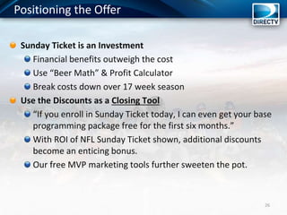 Positioning the Offer
26
Sunday Ticket is an Investment
Financial benefits outweigh the cost
Use “Beer Math” & Profit Calculator
Break costs down over 17 week season
Use the Discounts as a Closing Tool
“If you enroll in Sunday Ticket today, I can even get your base
programming package free for the first six months.”
With ROI of NFL Sunday Ticket shown, additional discounts
become an enticing bonus.
Our free MVP marketing tools further sweeten the pot.
 