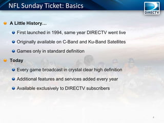 NFL Sunday Ticket: Basics
A Little History…
First launched in 1994, same year DIRECTV went live
Originally available on C-Band and Ku-Band Satellites
Games only in standard definition
Today
Every game broadcast in crystal clear high definition
Additional features and services added every year
Available exclusively to DIRECTV subscribers
4
 