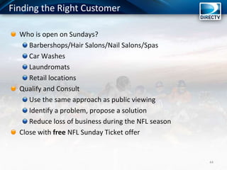 44
Who is open on Sundays?
Barbershops/Hair Salons/Nail Salons/Spas
Car Washes
Laundromats
Retail locations
Qualify and Consult
Use the same approach as public viewing
Identify a problem, propose a solution
Reduce loss of business during the NFL season
Close with free NFL Sunday Ticket offer
Finding the Right Customer
 