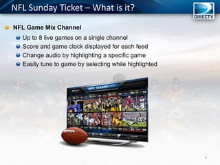 NFL Sunday Ticket – What is it?
NFL Game Mix Channel
Up to 8 live games on a single channel
Score and game clock displayed for each feed
Change audio by highlighting a specific game
Easily tune to game by selecting while highlighted
6
 