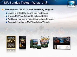 NFL Sunday Ticket – What is it?
Enrollment in DIRECTV MVP Marketing Program
Listing in DIRECTV Sports Bar Finder app
On site MVP Marketing Kit included FREE
Additional marketing materials available for order
Access to exclusive MVP Marketing Website
9
 