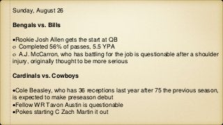 Sunday, August 26
Bengals vs. Bills
Rookie Josh Allen gets the start at QB
 Completed 56% of passes, 5.5 YPA
 A.J. McCarron, who has battling for the job is questionable after a shoulder
injury, originally thought to be more serious
Cardinals vs. Cowboys
Cole Beasley, who has 36 receptions last year after 75 the previous season,
is expected to make preseason debut
Fellow WR Tavon Austin is questionable
Pokes starting C Zach Martin it out
 