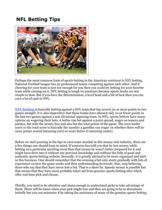 NFL Betting Tips




Perhaps the most common form of sports betting in the American continent is NFL betting.
National Football League has 32 professional teams competing against each other. And if
cheering for your team is just not enough for you then you could try betting for your favorite
team while earning on it. NFL betting is tough on amateurs because sports books are not
simple to beat. But if you have the determination, a level head and a bit of luck then you can
earn a lot of cash in NFL.


NFL betting is basically betting against a NFL team that has scored 30 or more points in two
games straight. It is also imperative that these teams have allowed only 10 or fewer points in
the last two games against a non-divisional opposing team. In NFL, sports bettors have many
options on wagering their bets. A bettor can bet against a point spread, wager on teasers and
parlays, bet with the money line and also bet the total points of the game. The over/under
score or the total score is basically the number a gambler can wager on whether there will be
more points scored (meaning over) or score below it (meaning under).


Before we start pouring in the tips to earn some moolah in this money rich industry, there are
a few things one should keep in mind. If someone has told you that he lost money while
betting on a particular sporting event then that means he wasn’t better prepared for it and
might have dove into it without any previous knowledge and without the help of good and
authentic sports betting website. Secondly, it is greatly advised to be more organized and alert
in this business. One should remember that the winning a bet only starts gradually with lots of
experience on how the game works and then understanding its trends. Also, stop believing
those who say that they have never lost a bet. That is a sheer lie. Speedy money is possible but
that means that they have most probably taken aid from genuine sports betting sites which
offer real time pick and choose.


Thirdly, you need to be attentive and sharp enough to understand picks to take advantage of
them. There will be times when your pick might lose and they are going to be in abundance
initially but you can minimize it by taking the assistance of many of the genuine sports betting
 