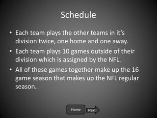 Schedule
• Each team plays the other teams in it’s
  division twice, one home and one away.
• Each team plays 10 games outside of their
  division which is assigned by the NFL.
• All of these games together make up the 16
  game season that makes up the NFL regular
  season.


                    Home   Next
 
