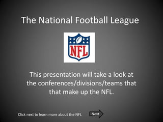 The National Football League




      This presentation will take a look at
     the conferences/divisions/teams that
             that make up the NFL.

Click next to learn more about the NFL   Next
 