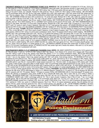 CINCINNATI BENGALS (11-7) AT TENNESSEE TITANS (12-5)- BENGALS- QB JOE BURROW completed 24 of 34 atts. (70.6 pct.)
for 244 yards & 2 TDs vs. 0 INTs for 110.4 rating in postseason debut last week. Set franchise records in pass yards (4,611) & TD
passes (34) this season. Ranked 2nd in NFL with 108.3 rating. Has 1,720 pass yards (344 per game) & 13 TDs vs. 0 INTs for 130.2
rating in his past 5 starts, incl. playoffs. Passed for 249 yards & 2 TDs vs. 0 INTs for 106.7 rating in 2020 meeting…RB JOE MIXON
had 76 scrimmage yards (48 rush, 28 rec.) last week. Ranked 3rd in NFL with career-high 1,205 rush yards & 4th with career-high 13
rush TDs this season. Was 1 of 3 RBs (AUSTIN EKELER & JONATHAN TAYLOR) with 1,500+ scrimmage yards (1,519) & 15+ TDs
(16)…WR JA’MARR CHASE led team with 9 catches for 116 yards last week. Ranked 4th in NFL with 1,455 rec. yards this season,
most by rookie in SB era, & 3rd with 13 rec. TDs. Has 115+ rec. yards in 3 of his past 4, incl. playoffs. WR TEE HIGGGINS had career-
high 1,091 rec. yards this season. Had 78 rec. yards in 2020 meeting. WR TYLER BOYD aims for his 5th in row with TD catch, incl.
playoffs. Had rec. TD in 2020 meeting. TE C.J. UZOMAH had 6 catches for 64 yards & TD last week…DE TREY HENDRICKSON had
sack & FF last week. Has sack in 2 of his past 3 playoff games. Ranked 5th in NFL with career- high 14 sacks & is 1 of 2 in NFL (T.J.
WATT) with 13+ sacks in each of past 2 seasons. Had sack in 6 of 7 road games this season. LB LOGAN WILSON led team with 98
tackles & 4 INTs & was 1 of 2 LBs (DARIUS LEONARD) with 90+ tackles & 4+ INTs this season. LB GERMAINE PRATT had 9 tackles,
TFL & INT last week. TITANS- QB RYAN TANNEHILL passed for 3,734 yards & 21 TDs this season & ranked 2nd among QBs with 7
rush TDs. Is only QB with 7+ rush TDs in each of past 2 seasons. In last 3 starts of season, had 7 TDs vs. 0 INTs for 125.3 rating. Has
2 TD passes, 0 INTs & 105+ rating in 2 of his past 3 postseason starts. Had 2 TD passes & 92.8 rating in 2020 meeting…RB DERRICK
HENRY had 1,091 scrimmage yards (937 rush, 154 rec.) in 8 games this season (136.4 per game) with 10 rush TDs. Is only player in
NFL with 10+ rush TDs in each of past 4 seasons. Has 758 scrimmage yards (126.3 per game) in 6 career postseason games. Rushed
for 112 yards & TD in 2020 meeting. RB D’ONTA FOREMAN had career-high 689 scrimmage yards (566 rush, 123 rec.) & 3 rush TDs
this season…WR A.J. BROWN led team with 63 catches, 869 rec. yards & 5 rec. TDs this season & became 2nd player in franchise
history with 850+ rec. yards in each of 1st 3 seasons (ERNEST GIVENS). Aims for his 3rd in row in postseason with 50+ rec. yards.
Had TD catch in 2020 meeting. WR JULIO JONES has 834 rec. yards (104.3 per game) & 6 rec. TDs in 8 career playoff games. Has
261 rec. yards (130.5 per game) in 2 career games vs. Cin… LB HAROLD LANDRY led team with career-high 12 sacks in 2021. Has
sack in 2 of his past 3 postseason games. DT DENICO AUTRY tied career high with 9 sacks this season. Has sack in 4 of his past 5.
Aims for his 3rd in row in postseason with sack.
SAN FRANCISCO 49ERS (11-7) AT GREEN BAY PACKERS (13-4)- 49ERS- QB JIMMY GAROPPOLO passed for 3,810 yards & had
23 TDs (20 pass, 3 rush) vs. 12 INTs for 98.7 rating in 2021 reg. season. From Weeks 9-18, ranked 3rd in league with 103.2 rating.
Had 85+ rating in each of his 8 reg. season road starts this season. Is 3-1 in 4 career postseason starts…RB ELIJAH MITCHELL
(rookie) rushed for 96 yards & TD in NFC- WC at Dal. Had 1,100 scrimmage yards (franchise rookie record 963 rush, 137 rec.) & 6 TDs
(5 rush, 1 rec.) in reg. season. Had 5 reg. season games with 100+ rush yards, most among rookies…TE GEORGE KITTLE had 71
receptions for 910 yards & 6 rec. TDs in 2021 & has 4,489 career rec. yards, 3rd-most by TE in 1st 5 seasons in NFL history. Had 7
catches for 92 yards in Week 3 meeting. WR DEEBO SAMUEL ranked 3rd in NFL in scrimmage yards (1,770) & was 1 of 2 (AUSTIN
EKELER) with 6+ rush TDs (8 - most by WR in single season ever) & 6+ rec. TDs (6) in 2021. Is only player in NFL history with 1,400+
rec. yards (1,405) & 300+ rush yards (365) in single season. Had 110 scrimmage yards (WR playoff-record 72 rush, 38 rec.) & rush TD
in NFC-WC at Dal. WR BRANDON AIYUK led team with 5 catches & 66 rec. yards in NFC-WC at Dal…DL NICK BOSA ranked tied-1st
in TFL (career-high 21) & 4th in sacks (15.5) during 2021 season. Has 4.5 sacks in 4 career playoff games. DL ARIK ARMSTEAD has
sack in 3 of his 4 career playoff games. Had sack in Week 3 meeting. PACKERS- QB AARON RODGERS led NFL with 111.9 rating &
became 4th QB since 1970 to lead league in rating in 4+ different seasons. Passed for 4,115 yards & 37 TDs & became 5th QB ever
with 8+ seasons with 30+ TD passes. Needs 1 TD pass to surpass HOFer JOE MONTANA (45) for 2nd-most playoff TD passes ever.
Ranks 6th all-time in postseason pass yards (5,669) & 7th in playoff QB starts (20). Had 2 pass TDs & 113.3 rating in Week 3
meeting…RB AARON JONES had 1,190 scrimmage yards (799 rush, 391 rec.) & 10 TDs (6 rec., 4 rush) in 2021 reg. season & is 1 of
2 (DERRICK HENRY) with 1,000+ scrimmage yards & 10+ TDs in each of past 3 seasons. Has 5 TDs (4 rush, 1 rec.) in 4 career
playoff games. RB AJ DILLON had career-high 1,116 scrimmage yards (803 rush, 313 rec.) & 7 TDs (5 rush, 2 rec.) in 2021…WR
DAVANTE ADAMS ranked 2nd in catches (123), 3rd in rec. yards (1,553) & 5th in rec. TDs (11) in 2021 & became 4th player ever with
110+ catches & 1,300+ rec. yards in 3 different seasons. Has 8 rec. TDs in 10 career postseason games. Has 48 catches (9.6 per
game), 618 rec. yards (123.6 per game) & 5 rec. TDs in 5 career games, incl. playoffs, vs. SF…LB DE’VONDRE CAMPBELL led team
with career-high 145 tackles. Had 11 tackles in Week 3 meeting. LB PRESTON SMITH had 9 sacks in 2021. Had sack in Week 3
meeting. LB RASHAN GARY led team with career-high 9.5 sacks.
 