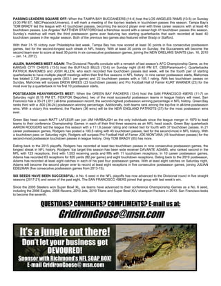 PASSING LEADERS SQUARE OFF: When the TAMPA BAY BUCCANEERS (14-4) host the LOS ANGELES RAMS (13-5) on Sunday
(3:00 PM ET, NBC/Peacock/Universo), it will mark a meeting of the top-two leaders in touchdown passes this season. Tampa Bay’s
TOM BRADY led the league with 43 touchdown passes, becoming the second player ever with three career seasons with at least 40
touchdown passes. Los Angeles’ MATTHEW STAFFORD tied a franchise record with a career-high 41 touchdown passes this season.
Sunday’s matchup will mark the third postseason game ever featuring two starting quarterbacks that each recorded at least 40
touchdown passes in the regular season. Both of the previous two games also featured either Brady or Stafford.
With their 31-15 victory over Philadelphia last week, Tampa Bay has now scored at least 30 points in five consecutive postseason
games, tied for the second-longest such streak in NFL history. With at least 30 points on Sunday, the Buccaneers will become the
second team ever to score at least 30 points in six consecutive postseason games, joining the NEW ORELANS SAINTS (Jan. 16, 2010
– Jan. 14, 2012).
ALLEN, MAHOMES MEET AGAIN: The Divisional Playoffs conclude with a rematch of last season’s AFC Championship Game, as the
KANSAS CITY CHIEFS (13-5) host the BUFFALO BILLS (12-6) on Sunday night (6:40 PM ET, CBS/Paramount+). Quarterbacks
PATRICK MAHOMES and JOSH ALLEN, who each recorded five touchdown passes last week, will be the fourth pair of starting
quarterbacks to have multiple playoff meetings within their first five seasons in NFL history. In nine career postseason starts, Mahomes
has totaled 2,728 passing yards (303.1 per game) and 22 touchdown passes with a 105.1 rating. With two touchdown passes on
Sunday, Mahomes will surpass DREW BREES (23 touchdown passes) and Pro Football Hall of Famer KURT WARNER (23) for the
most ever by a quarterback in his first 10 postseason starts.
POSTSEASON HEAVYWEIGHTS MEET: When the GREEN BAY PACKERS (13-4) host the SAN FRANCISCO 49ERS (11-7) on
Saturday night (8:15 PM ET, FOX/FOX Deportes), two of the most successful postseason teams in league history will meet. San
Francisco has a 33-21 (.611) all-time postseason record, the second-highest postseason winning percentage in NFL history. Green Bay
ranks third with a .600 (36-24) postseason winning percentage. Additionally, both teams rank among the top-five in all-time postseason
wins. With a victory this weekend, the Packers (36 wins) will tie the NEW ENGLAND PATRIOTS (37) for the most postseason wins
ever.
Green Bay head coach MATT LAFLEUR can join JIM HARBAUGH as the only individuals since the league merger in 1970 to lead
teams to their conference Championship Games in each of their first three seasons as an NFL head coach. Green Bay quarterback
AARON RODGERS led the league this season with a 111.9 passer rating and ranked tied for fourth with 37 touchdown passes. In 21
career postseason games, Rodgers has posted a 100.5 rating with 45 touchdown passes, tied for the second-most in NFL history. With
a touchdown pass on Saturday night, Rodgers will surpass Pro Football Hall of Famer JOE MONTANA (45 touchdown passes) for the
second-most postseason touchdown passes in league history. Only TOM BRADY (85) has more.
Dating back to the 2015 playoffs, Rodgers has recorded at least two touchdown passes in nine consecutive postseason games, the
longest streak in NFL history. Rodgers’ top target this season has been wide receiver DAVANTE ADAMS, who ranked second in the
NFL with 123 receptions, third with 1,553 receiving yards and fifth with 11 touchdown receptions. In 10 career postseason games,
Adams has recorded 63 receptions for 820 yards (82 per game) and eight touchdown receptions. Dating back to the 2019 postseason,
Adams has recorded at least eight catches in each of his past four postseason games. With at least eight catches on Saturday night,
Adams will become the second player ever to record at least eight receptions in five consecutive postseason games, joining JULIAN
EDELMAN (five consecutive postseason games from 2013-15).
SIX SEEDS HAVE BEEN SUCCESSFUL: A No. 6 seed in the NFL playoffs has now advanced to the Divisional round in five straight
seasons (2017-21) and seven of the past eight. The SAN FRANCISCO 49ERS joined that group with last week’s win.
Since the 2005 Steelers won Super Bowl XL, six teams have advanced to their conference Championship Games as a No. 6 seed,
including the 2008 Eagles, 2008 Ravens, 2010 Jets, 2019 Titans and Super Bowl XLV champion Packers in 2010. San Francisco looks
to become the seventh.
QUESTIONS? COMMENTS? COMPLIMENTS? E-mail us at:
GridironGoose@msn.com
 
