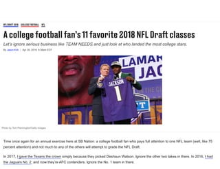 Acollegefootballfan’s11favorite2018NFLDraclasses
Let’s ignore serious business like TEAM NEEDS and just look at who landed the most college stars.
By Jason Kirk Apr 30, 2018, 9:38am EDT
NFLDRAFT2018 COLLEGEFOOTBALL NFL
Photo by Tom Pennington/Getty Images
Time once again for an annual exercise here at SB Nation: a college football fan who pays full attention to one NFL team (well, like 75
percent attention) and not much to any of the others will attempt to grade the NFL Draft.
In 2017, I gave the Texans the crown simply because they picked Deshaun Watson. Ignore the other two takes in there. In 2016, I had
the Jaguars No. 2, and now they’re AFC contenders. Ignore the No. 1 team in there.
 