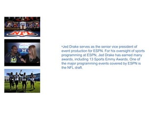 •Jed Drake serves as the senior vice president of
event production for ESPN. For his oversight of sports
programming at ESPN, Jed Drake has earned many
awards, including 13 Sports Emmy Awards. One of
the major programming events covered by ESPN is
the NFL draft.
 