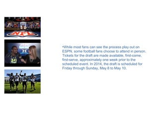 •While most fans can see the process play out on
ESPN, some football fans choose to attend in person.
Tickets for the draft are made available, first-come,
first-serve, approximately one week prior to the
scheduled event. In 2014, the draft is scheduled for
Friday through Sunday, May 8 to May 10.
 