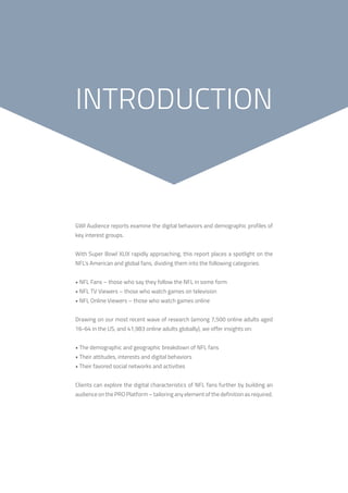 3
GWI Audience reports examine the digital behaviors and demographic profiles of
key interest groups.
With Super Bowl XLIX rapidly approaching, this report places a spotlight on the
NFL’s American and global fans, dividing them into the following categories:
• NFL Fans – those who say they follow the NFL in some form
• NFL TV Viewers – those who watch games on television
• NFL Online Viewers – those who watch games online
Drawing on our most recent wave of research (among 7,500 online adults aged
16-64 in the US, and 41,983 online adults globally), we offer insights on:
• The demographic and geographic breakdown of NFL fans
• Their attitudes, interests and digital behaviors
• Their favored social networks and activities
Clients can explore the digital characteristics of NFL fans further by building an
audience on the PRO Platform – tailoring any element of the definition as required.
INTRODUCTION
 