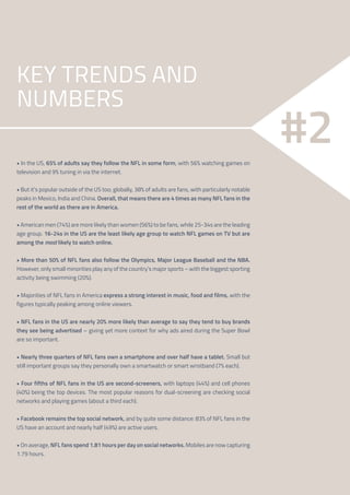 4
#2
KEY TRENDS AND
NUMBERS
• In the US, 65% of adults say they follow the NFL in some form, with 56% watching games on
television and 9% tuning in via the internet.
• But it’s popular outside of the US too; globally, 38% of adults are fans, with particularly notable
peaks in Mexico, India and China. Overall, that means there are 4 times as many NFL fans in the
rest of the world as there are in America.
• American men (74%) are more likely than women (56%) to be fans, while 25-34s are the leading
age group. 16-24s in the US are the least likely age group to watch NFL games on TV but are
among the most likely to watch online.
• More than 50% of NFL fans also follow the Olympics, Major League Baseball and the NBA.
However, only small minorities play any of the country’s major sports – with the biggest sporting
activity being swimming (20%).
• Majorities of NFL fans in America express a strong interest in music, food and films, with the
figures typically peaking among online viewers.
• NFL fans in the US are nearly 20% more likely than average to say they tend to buy brands
they see being advertised – giving yet more context for why ads aired during the Super Bowl
are so important.
• Nearly three quarters of NFL fans own a smartphone and over half have a tablet. Small but
still important groups say they personally own a smartwatch or smart wristband (7% each).
• Four fifths of NFL fans in the US are second-screeners, with laptops (44%) and cell phones
(40%) being the top devices. The most popular reasons for dual-screening are checking social
networks and playing games (about a third each).
• Facebook remains the top social network, and by quite some distance: 83% of NFL fans in the
US have an account and nearly half (49%) are active users.
• On average, NFL fans spend 1.81 hours per day on social networks. Mobiles are now capturing
1.79 hours.
 