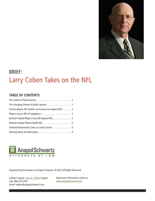 BRIEF:
Larry Coben Takes on the NFL
TABLE OF CONTENTS
The science of head trauma . . . . . . . . . . . . . . . . . . . . . . . . . . . . . 2
The changing climate of public opinion . . . . . . . . . . . . . . . . . . . . 2
Former players file another concussion suit against NFL . . . . . . . 3
Players accuse NFL of negligence . . . . . . . . . . . . . . . . . . . . . . . . 3
Retired Football Players Face Off Against NFL . . . . . . . . . . . . . . . 5
Retired Football Players Battle NFL . . . . . . . . . . . . . . . . . . . . . . . 5
Selected Noteworthy Cases as Lead Counsel . . . . . . . . . . . . . . . 6
Attorney News & Publications . . . . . . . . . . . . . . . . . . . . . . . . . . . 6




Organized by the lawyers at Anapol Schwartz. © 2012 All Rights Reserved.


Contact Lawyer: Larry E. Coben, Esquire                        Read more information online at:
Call: 866.735.2792                                             www.anapolschwartz.com
Email: lcoben@anapolschwartz.com
 