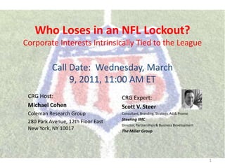 Who Loses in an NFL Lockout?Corporate Interests Intrinsically Tied to the League Call Date:  Wednesday, March 9, 2011, 11:00 AM ET  CRG Host:  Michael Cohen Coleman Research Group 280 Park Avenue, 12th Floor EastNew York, NY 10017 CRG Expert:  Scott V. Steer  Consultant, Branding, Strategy, Ad & Promo  Steering IMC Director, Partnerships & Business Development  The Miller Group 1 