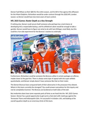 Denver had Wilson as their QB3 for the entire season, and he left in free agency this offseason
for the Miami Dolphins. Richardson would be under contract through the 2026 NFL London
season, so Denver would have two more years of team control.
NFL 2025 Games: Roster Depth as a Key Strength
If nothing else, Denver could secure itself someone who perhaps has a real chance at
developing into a respectable backup, and his athleticism alone would be enough to take a
gamble. Denver would have to figure out what to do with Sam Ehlinger, most likely, but this
could be a fun side experiment for the Broncos' coaches to undertake.
Furthermore, Richardson could be someone the Broncos utilize in certain packages on offense,
maybe closer to the goal line. There is always some type of appeal with the super-athletic
quarterbacks, and Denver simply doesn't have someone like that on their roster.
The Denver Broncos have conquered both of their adversaries in the preseason thus distant.
Where is this team currently the strongest? You could answer everywhere for this inquiry and
not be completely incorrect. The Broncos are burdened on both sides of the ball.
But motionless does have some separate parts of forte as we head into the NFL 2025 Games
Season. Denver has a great opportunity to get out to a fast start with matchups against the
Tennessee Titans and Indianapolis Colts. I'm successful in trickster a bit, and looking at the
overall squadron depth as an enormous forte of this team.
 