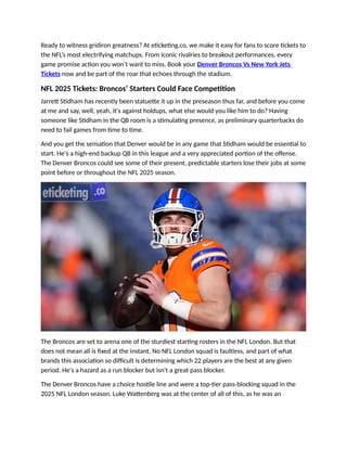 Ready to witness gridiron greatness? At eticketing.co, we make it easy for fans to score tickets to
the NFL’s most electrifying matchups. From iconic rivalries to breakout performances, every
game promise action you won’t want to miss. Book your Denver Broncos Vs New York Jets
Tickets now and be part of the roar that echoes through the stadium.
NFL 2025 Tickets: Broncos’ Starters Could Face Competition
Jarrett Stidham has recently been statuette it up in the preseason thus far, and before you come
at me and say, well, yeah, it's against holdups, what else would you like him to do? Having
someone like Stidham in the QB room is a stimulating presence, as preliminary quarterbacks do
need to fail games from time to time.
And you get the sensation that Denver would be in any game that Stidham would be essential to
start. He's a high-end backup QB in this league and a very appreciated portion of the offense.
The Denver Broncos could see some of their present, predictable starters lose their jobs at some
point before or throughout the NFL 2025 season.
The Broncos are set to arena one of the sturdiest starting rosters in the NFL London. But that
does not mean all is fixed at the instant. No NFL London squad is faultless, and part of what
brands this association so difficult is determining which 22 players are the best at any given
period. He's a hazard as a run blocker but isn't a great pass blocker.
The Denver Broncos have a choice hostile line and were a top-tier pass-blocking squad in the
2025 NFL London season. Luke Wattenberg was at the center of all of this, as he was an
 