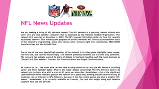 NFL News Updates
Are you seeking a listing of NFL Network reveals? The NFL Network is a specialty channel offered with
some wire and also satellite companies that is possessed by the National Football Organization. The
network first launched on November 4, 2003. The NFL invested 100 million dollars to fund this recently
established network. That makes up the programs of the NFL Network? NFL Films is accountable for much
of the network's programming, along with various other ventures right into commercials, TELEVISION
manufacturings and also include films.
One of one of the most special high qualities of the network is its video game highlights, game noises,
side line talk, and slow-mo instant reply. The network presently transmits out of Culver City, California.
The network has actually earned its share of debate in fearlessly handling such big name business as
Charter Cord, Dish Network, Comcast, Cox Communications and Insight Communications.
As a matter of fact, five major wire carriers have actually picked not to carry the NFL Network, including
Carter and Time Detector Cable. What is the major debate concerning? The NFL Network desires its
network put on basic wire with a price of.61 cents per subscriber. Nonetheless, a lot of the significant
cable television firms intend to position the network on a sports tier, thinking that the channel is only of
moderate rate of interest to NFL followers, because it has few online games and also a lengthy "off-
season." Nonetheless, it is currently available on Comcast, Cox and also Insight along with satellite
suppliers Meal and also DirecTV.
 