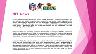 NFL News
Are you seeking a listing of NFL Network reveals? The NFL Network is a specialty channel offered with
some wire and also satellite companies that is possessed by the National Football Organization. The
network first launched on November 4, 2003. The NFL invested 100 million dollars to fund this recently
established network. That makes up the programs of the NFL Network? NFL Films is accountable for much
of the network's programming, along with various other ventures right into commercials, TELEVISION
manufacturings and also include films.
One of one of the most special high qualities of the network is its video game highlights, game noises,
side line talk, and slow-mo instant reply. The network presently transmits out of Culver City, California.
The network has actually earned its share of debate in fearlessly handling such big name business as
Charter Cord, Dish Network, Comcast, Cox Communications and Insight Communications.
As a matter of fact, five major wire carriers have actually picked not to carry the NFL Network, including
Carter and Time Detector Cable. What is the major debate concerning? The NFL Network desires its
network put on basic wire with a price of.61 cents per subscriber. Nonetheless, a lot of the significant
cable television firms intend to position the network on a sports tier, thinking that the channel is only of
moderate rate of interest to NFL followers, because it has few online games and also a lengthy "off-
season." Nonetheless, it is currently available on Comcast, Cox and also Insight along with satellite
suppliers Meal and also DirecTV.
 